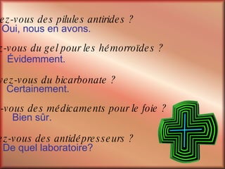 De quel laboratoire? Oui, nous en avons.  Avez-vous des pilules antirides ? Avez-vous du gel pour les hémorroïdes ? Évidemment. Avez-vous du bicarbonate ? Certainement. Avez-vous des médicaments pour le foie ? Bien sûr. Avez-vous des antidépresseurs ? 