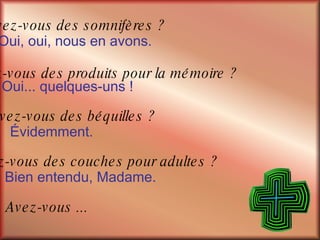 Avez-vous ...  Avez-vous des somnifères ? Oui, oui, nous en avons. Avez-vous des produits pour la mémoire ? Oui... quelques-uns ! Avez-vous des béquilles ? Évidemment. Avez-vous des couches pour adultes ? Bien entendu, Madame. 