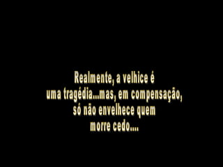 Realmente, a velhice é  uma tragédia...mas, em compensação, só não envelhece quem morre cedo.... 