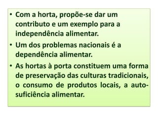 • Com a horta, propõe-se dar um
contributo e um exemplo para a
independência alimentar.
• Um dos problemas nacionais é a
dependência alimentar.
• As hortas à porta constituem uma forma
de preservação das culturas tradicionais,
o consumo de produtos locais, a auto-
suficiência alimentar.
 