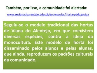 Também, por isso, a comunidade foi alertada:
www.aevianadoalentejo.edu.pt/eco-escolas/horta-pedagogica
Seguiu-se o modelo tradicional das hortas
de Viana do Alentejo, em que coexistem
diversas espécies, contra a ideia da
monocultura. Este modelo de horta foi
disseminado pelos alunos e pelas alunas,
que ainda, reproduzem os padrões culturais
da comunidade.
 
