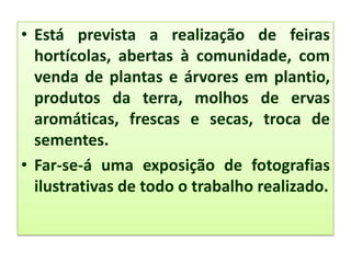 • Está prevista a realização de feiras
hortícolas, abertas à comunidade, com
venda de plantas e árvores em plantio,
produtos da terra, molhos de ervas
aromáticas, frescas e secas, troca de
sementes.
• Far-se-á uma exposição de fotografias
ilustrativas de todo o trabalho realizado.
 