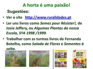 A horta é uma paixão!
• Ver o site http://www.ruralidades.pt
• Ler uns livros como Semez pour Résister!, de
Josie Jeffery, ou Algumas Plantas da nossa
Escola, 5ºA 1998 /1999.
• Trabalhar com as turmas livros de Fernanda
Botelho, como Salada de Flores e Sementes à
solta.
Sugestões:
 