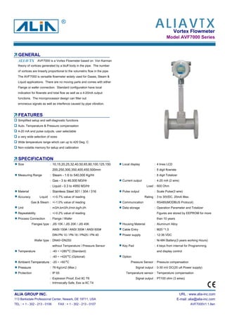 Vortex Flowmeter
Model AVF7000 Series
GENERAL
AVF7000 is a Vortex Flowmeter based on Von Karman
theory of vortices generated by a bluff body in the pipe. The number
of vortices are linearly proportional to the volumetric flow in the pipe.
The AVF7000 is versatile flowmeter widely used for Gases, Steam &
Liquid applications. There are no moving parts and comes with either
Flange or wafer connection. Standard configuration have local
indication for flowrate and total flow as well as a 4-20mA output
functions. The microprocessor design can filter out
erroneous signals as well as interfence caused by pipe vibration.
FEATURES
Simplified setup and self-diagnostic functions
Auto. Temperature & Pressure compensation
4-20 mA and pulse outputs, user selectable
a very wide selection of sizes
Wide temperature range which can up to 420 Deg. C
Non-volatile memory for setup and calibration
SPECIFICATION
Size : 10,15,20,25,32,40,50,65,80,100,125,150 Local display : 4 lines LCD
200,250,300,350,400,450,500mm : 8 digit flowrate
Measuring Range : Steam - 1.6 to 540,000 Kg/Hr : 8 digit Totalizer
: Gas - 3 to 46,000 M3/Hr Current output : 4-20 mA (2 wire)
: Liquid - 0.3 to 4950 M3/Hr Load : 600 Ohm
Material : Stainless Steel 301 / 304 / 316 Pulse output : Scale Pulse(3 wire)
Accuracy Liquid : +/-0.7% value of reading Rating : 3 to 30VDC, 20mA Max.
Gas & Steam : +/-1.0% value of reading Communication : RS485(MODBUS Protocol)
Unit : m3/h,km3/h,l/min,kg/h,t/h Data storage : Operation Parameter and Totalizer
Repeatability : +/-0.2% value of reading Figures are stored by EEPROM for more
Process Connection : Flange / Wafer than 10 years
Flanges type : JIS 10K / JIS 20K / JIS 40K Housing Material : Aluminum Alloy
ANSI 150# / ANSI 300# / ANSI 600# Cable Entry : M20 *1.5
DIN PN 10 / PN 16 / PN25 / PN 40 Power supply : 12-36 VDC
Wafer type : DN40~DN250 : Ni-MH Battery(3 years working Hours)
without Temperature / Pressure Sensor Key Pad : 4 keys from internal for Programming
Temperature : -40 ~ +280 C (Standard) and display control
: -40 ~ +420 C (Optional) Option
Ambient Temperature : -20 ~ +60 C Pressure Sensor : Pressure compensation
Pressure : 78 Kg/cm2 (Max.) Signal output : 0-30 mV DC(20 uA Power supply)
Protection : IP 65 Temperature sensor : Temperature compensation
: Explosion Proof, Exd IIC T6 Signal output : PT100 ohm (3 wires)
: Intrinsically Safe, Eex ia IIC T4
ALIA GROUP INC. URL : www.alia-inc.com
113 Barksdale Professional Center, Newark, DE 19711, USA E-mail :alia@alia-inc.com
TEL : + 1 - 302 - 213 - 0106 FAX : + 1 - 302 - 213 - 0107 AVF7000V1.1.8en
ALIAVTX
ALIAVTX®
 