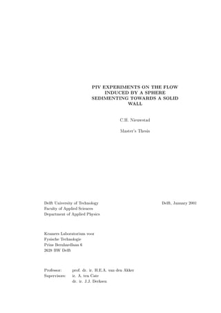 PIV EXPERIMENTS ON THE FLOW
                              INDUCED BY A SPHERE
                         SEDIMENTING TOWARDS A SOLID
                                     WALL

                                         C.H. Nieuwstad



                                         Master's Thesis




Delft University of Technology                             Delft, January 2001
Faculty of Applied Sciences
Department of Applied Physics


Kramers Laboratorium voor
Fysische Technologie
Prins Bernhardlaan 6
2628 BW Delft


Professor:     prof. dr. ir. H.E.A. van den Akker
Supervisors:   ir. A. ten Cate
               dr. ir. J.J. Derksen
 