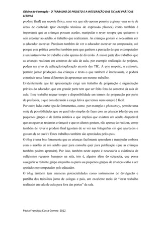 Oficina de Formação - O TRABALHO DE PROJETO E A INTEGRAÇÃO DAS TIC NAS PRÁTICAS
LETIVAS
produto final) em suporte físico, uma vez que não apenas permite explorar uma serie de
áreas de conteúdo (por exemplo técnicas de expressão plástica) como também é
importante que as crianças possam aceder, manipular e rever sempre que quiserem e
sem recorrer ao adulto, o trabalho que realizaram. As crianças gostam e necessitam ver
o educador escrever. Precisam também de ver o educador escrever no computador, até
porque essa prática contribui também para que ganhem a perceção de que o computador
é um instrumento de trabalho e não apenas de diversão. A maior parte dos trabalhos que
as crianças realizam em contexto de sala de aula, por exemplo realização de projetos,
podem ser alvo de aplicação/exploração através das TIC. A este respeito, o calaméo,
permite juntar produções das crianças e texto o que também é interessante, e poderá
constituir uma forma diferentes de apresentar um mesmo trabalho.
Evidentemente que tal apresentação exige um trabalho de preparação e organização
prévios do educador, que em grande parte tem que ser feito fora do contexto da sala de
aula. Esse trabalho requer tempo e disponibilidade em termos de preparação por parte
do professor, o que considerando a carga letiva que temos nem sempre é fácil.
Por outro lado, certo tipo de ferramentas, como por exemplo o photostory, permite uma
serie de possibilidades que no geral são simples de fazer com as crianças (desde que em
pequenos grupos e de forma rotativa o que implica que existam um adulto disponível
que assegure as restantes crianças) e que os alunos gostam, não apenas de realizar, como
também de rever o produto final (gostam de se ver nas fotografias em que aparecem e
gostam de se ouvir). Estes trabalhos também são apreciados pelos pais.
O blog é uma boa ferramenta que as crianças facilmente aprendem a manipular embora
com o auxílio de um adulto quer para consulta quer para publicação (que as crianças
também podem aprender). Por isso, também neste aspeto é necessária a existência de
suficientes recursos humanos na sala, isto é, alguém além do educador, que possa
assegurar o restante grupo enquanto os pares ou pequenos grupos de crianças estão a ser
apoiados no computador pelo educador.
O blog também tem inúmeras potencialidades como instrumento de divulgação e
partilha dos trabalhos junto de colegas e pais, um excelente meio de “levar trabalho
realizado em sala de aula para fora das portas” da sala.




Paula Francisca Costa Gomes- 2012
 