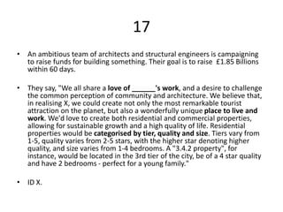 17
• An ambitious team of architects and structural engineers is campaigning
to raise funds for building something. Their goal is to raise £1.85 Billions
within 60 days.
• They say, "We all share a love of ______'s work, and a desire to challenge
the common perception of community and architecture. We believe that,
in realising X, we could create not only the most remarkable tourist
attraction on the planet, but also a wonderfully unique place to live and
work. We'd love to create both residential and commercial properties,
allowing for sustainable growth and a high quality of life. Residential
properties would be categorised by tier, quality and size. Tiers vary from
1-5, quality varies from 2-5 stars, with the higher star denoting higher
quality, and size varies from 1-4 bedrooms. A "3.4.2 property", for
instance, would be located in the 3rd tier of the city, be of a 4 star quality
and have 2 bedrooms - perfect for a young family."
• ID X.
 