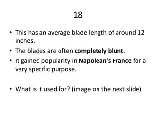 18
• This has an average blade length of around 12
inches.
• The blades are often completely blunt.
• It gained popularity in Napolean's France for a
very specific purpose.
• What is it used for? (image on the next slide)
 