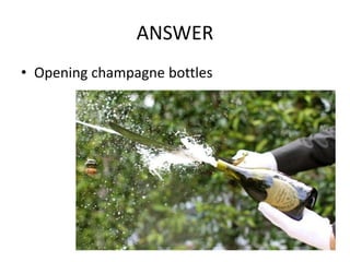 ANSWER
• Opening champagne bottles
 