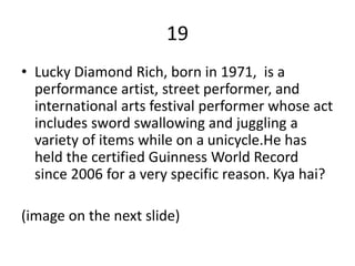 19
• Lucky Diamond Rich, born in 1971, is a
performance artist, street performer, and
international arts festival performer whose act
includes sword swallowing and juggling a
variety of items while on a unicycle.He has
held the certified Guinness World Record
since 2006 for a very specific reason. Kya hai?
(image on the next slide)
 