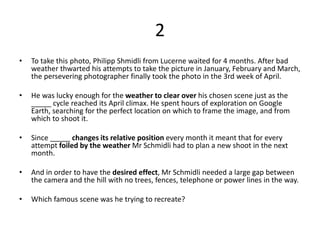 2
• To take this photo, Philipp Shmidli from Lucerne waited for 4 months. After bad
weather thwarted his attempts to take the picture in January, February and March,
the persevering photographer finally took the photo in the 3rd week of April.
• He was lucky enough for the weather to clear over his chosen scene just as the
_____ cycle reached its April climax. He spent hours of exploration on Google
Earth, searching for the perfect location on which to frame the image, and from
which to shoot it.
• Since _____ changes its relative position every month it meant that for every
attempt foiled by the weather Mr Schmidli had to plan a new shoot in the next
month.
• And in order to have the desired effect, Mr Schmidli needed a large gap between
the camera and the hill with no trees, fences, telephone or power lines in the way.
• Which famous scene was he trying to recreate?
 