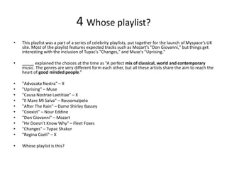 4 Whose playlist?
• This playlist was a part of a series of celebrity playlists, put together for the launch of Myspace's UK
site. Most of the playlist features expected tracks such as Mozart's "Don Giovanni," but things get
interesting with the inclusion of Tupac's "Changes," and Muse's "Uprising."
• _____ explained the choices at the time as “A perfect mix of classical, world and contemporary
music. The genres are very different form each other, but all these artists share the aim to reach the
heart of good minded people.”
• "Advocata Nostra" – X
• "Uprising" – Muse
• "Causa Nostrae Laetitiae" – X
• "Il Mare Mi Salva" – Rossomalpelo
• "After The Rain" – Dame Shirley Bassey
• "Coexist" – Nour Eddine
• "Don Giovanni" – Mozart
• "He Doesn’t Know Why" – Fleet Foxes
• "Changes" – Tupac Shakur
• "Regina Coeli" – X
• Whose playlist is this?
 