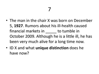 7
• The man in the chair X was born on December
5, 1927. Rumors about his ill-health caused
financial markets in _____ to tumble in
October 2009. Although he is a little ill, he has
been very much alive for a long time now.
• ID X and what unique distinction does he
have now?
 
