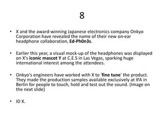 8
• X and the award-winning Japanese electronics company Onkyo
Corporation have revealed the name of their new on-ear
headphone collaboration, Ed-Ph0n3s.
• Earlier this year, a visual mock-up of the headphones was displayed
on X's iconic mascot Y at C.E.S in Las Vegas, sparking huge
international interest among the attendees.
• Onkyo's engineers have worked with X to 'fine tune' the product.
They made the production samples available exclusively at IFA in
Berlin for people to touch, hold and test out the sound. (Image on
the next slide)
• ID X.
 