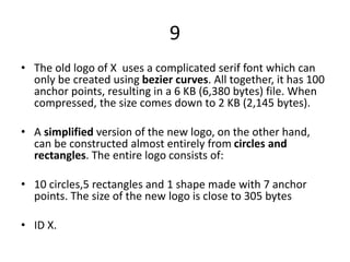 9
• The old logo of X uses a complicated serif font which can
only be created using bezier curves. All together, it has 100
anchor points, resulting in a 6 KB (6,380 bytes) file. When
compressed, the size comes down to 2 KB (2,145 bytes).
• A simplified version of the new logo, on the other hand,
can be constructed almost entirely from circles and
rectangles. The entire logo consists of:
• 10 circles,5 rectangles and 1 shape made with 7 anchor
points. The size of the new logo is close to 305 bytes
• ID X.
 