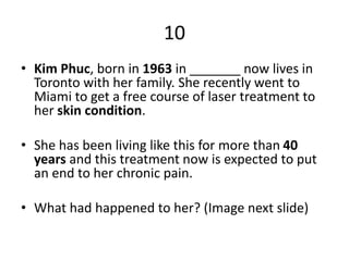 10
• Kim Phuc, born in 1963 in _______ now lives in
Toronto with her family. She recently went to
Miami to get a free course of laser treatment to
her skin condition.
• She has been living like this for more than 40
years and this treatment now is expected to put
an end to her chronic pain.
• What had happened to her? (Image next slide)
 