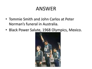 ANSWER
• Tommie Smith and John Carlos at Peter
Norman’s funeral in Australia.
• Black Power Salute, 1968 Olympics, Mexico.
 