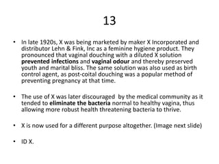 13
• In late 1920s, X was being marketed by maker X Incorporated and
distributor Lehn & Fink, Inc as a feminine hygiene product. They
pronounced that vaginal douching with a diluted X solution
prevented infections and vaginal odour and thereby preserved
youth and marital bliss. The same solution was also used as birth
control agent, as post-coital douching was a popular method of
preventing pregnancy at that time.
• The use of X was later discouraged by the medical community as it
tended to eliminate the bacteria normal to healthy vagina, thus
allowing more robust health threatening bacteria to thrive.
• X is now used for a different purpose altogether. (Image next slide)
• ID X.
 