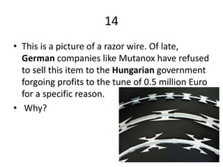 14
• This is a picture of a razor wire. Of late,
German companies like Mutanox have refused
to sell this item to the Hungarian government
forgoing profits to the tune of 0.5 million Euro
for a specific reason.
• Why?
 