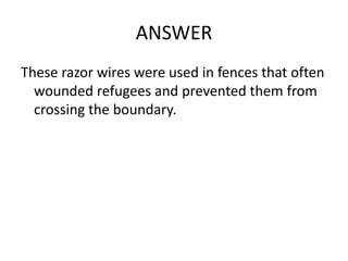 ANSWER
These razor wires were used in fences that often
wounded refugees and prevented them from
crossing the boundary.
 