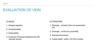 TEXT
EVALUATION OF VEIN
CLINICAL
1. Straight segment
2. Compressibility
3. Distensibility
4. Evidence of frequent phlebotomies OR
vascular access
ULTRASOUND
1. Diameter - at least 2.5mm at anastomotic
site
2. Drainage - continuous proximally
3. Stenosis/thrombosis
4. Vessel depth - within 1cm from surface
 