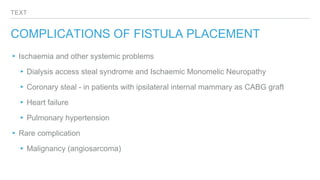 TEXT
COMPLICATIONS OF FISTULA PLACEMENT
▸Ischaemia and other systemic problems
▸Dialysis access steal syndrome and Ischaemic Monomelic Neuropathy
▸Coronary steal - in patients with ipsilateral internal mammary as CABG graft
▸Heart failure
▸Pulmonary hypertension
▸Rare complication
▸Malignancy (angiosarcoma)
 