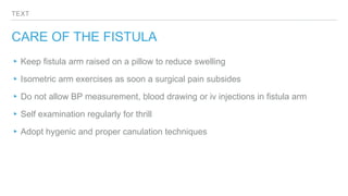 TEXT
CARE OF THE FISTULA
▸Keep fistula arm raised on a pillow to reduce swelling
▸Isometric arm exercises as soon a surgical pain subsides
▸Do not allow BP measurement, blood drawing or iv injections in fistula arm
▸Self examination regularly for thrill
▸Adopt hygenic and proper canulation techniques
 