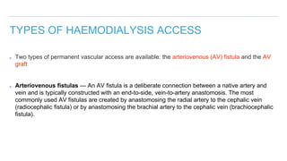 TYPES OF HAEMODIALYSIS ACCESS
Two types of permanent vascular access are available: the arteriovenous (AV) fistula and the AV
graft
Arteriovenous fistulas — An AV fistula is a deliberate connection between a native artery and
vein and is typically constructed with an end-to-side, vein-to-artery anastomosis. The most
commonly used AV fistulas are created by anastomosing the radial artery to the cephalic vein
(radiocephalic fistula) or by anastomosing the brachial artery to the cephalic vein (brachiocephalic
fistula).
 
