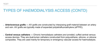 TEXT
TYPES OF HAEMODIALYSIS ACCESS (CONTD)
Arteriovenous grafts — AV grafts are constructed by interposing graft material between an artery
and vein. AV grafts are typically made of expanded polytetrafluoroethylene (ePTFE).
Central venous catheters — Chronic hemodialysis catheters are tunneled, cuffed central venous
access devices. They are dual-lumen catheters constructed from polyurethane, silicone, or silicone
composites. They are used mainly for temporary or emergency vascular access for haemodialysis.
 