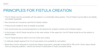 TEXT
PRINCIPLES FOR FISTULA CREATION
▸The AV fistula must be accessible with the patient in a comfortable sitting position. The AV fistula must be able to be reliably
cannulated repeatedly
▸Non dominant arm should be used first for fistula creation
▸Fistula should initially be done as distally as possible
▸One should avoid vein punctures/injections on the desired arm at least 3 months prior to fistula creation
▸In the forearm, the AV fistula should be on the volar surface. In the upper arm, the AV fistula should be on the anterior or
lateral surface
▸The AV fistula should be within 5 to 6 mm of the skin surface
▸A relatively straight segment 8 to 10 cm long needs to be available for cannulation
▸Blood flow must be adequate to support the dialysis prescription, generally at least 500 to 700 cc/min. Donor artery should
have an adequate pulsation, volume and devoid of calcification to make successful fistula.
 