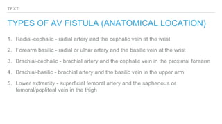 TEXT
TYPES OF AV FISTULA (ANATOMICAL LOCATION)
1. Radial-cephalic - radial artery and the cephalic vein at the wrist
2. Forearm basilic - radial or ulnar artery and the basilic vein at the wrist
3. Brachial-cephalic - brachial artery and the cephalic vein in the proximal forearm
4. Brachial-basilic - brachial artery and the basilic vein in the upper arm
5. Lower extremity - superficial femoral artery and the saphenous or
femoral/popliteal vein in the thigh
 