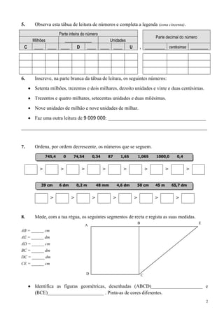 5.    Observa esta tábua de leitura de números e completa a legenda (zona cinzenta).
                     Parte inteira do número
                                                                                             Parte decimal do número
     Milhões            _____________                   Unidades
 C    ____ ____ ____            D       ____ ____ ____                   U        , _________ centésimas ________




6.    Inscreve, na parte branca da tábua de leitura, os seguintes números:

      Setenta milhões, trezentos e dois milhares, dezoito unidades e vinte e duas centésimas.

      Trezentos e quatro milhares, setecentas unidades e duas milésimas.

      Nove unidades de milhão e nove unidades de milhar.

      Faz uma outra leitura de 9 009 000: ________________________________________
____________________________________________________________________________


7.    Ordena, por ordem decrescente, os números que se seguem.
             745,4     0     74,54          0,34       87        1,65            1,065       1000,0       0,4


         >            >             >              >               >                     >          >           >


         39 cm       6 dm       0,2 m           48 mm           4,6 dm           50 cm       45 m       65,7 dm


                 >          >               >               >                >               >            >


8.    Mede, com a tua régua, os seguintes segmentos de recta e regista as suas medidas.
                                                                                 B                                     E
                                        A
AB = ______ cm
AE = ______ dm
AD = ______ cm
BC = ______ dm
DC = ______ dm
CE = ______ cm

                                        D                                            C


      Identifica as figuras geométricas, desenhadas (ABCD)_____________________ e
      (BCE)_______________________ . Pinta-as de cores diferentes.
                                                                                                                           2
 