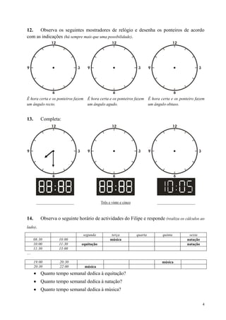 12.   Observa os seguintes mostradores de relógio e desenha os ponteiros de acordo
com as indicações (há sempre mais que uma possibilidade).




É hora certa e os ponteiros fazem É hora certa e os ponteiros fazem É hora certa e os ponteiro fazem
um ângulo recto.                  um ângulo agudo.                  um ângulo obtuso.


13.       Completa:




       ____________________                Três e vinte e cinco            ____________________



14.       Observa o seguinte horário de actividades do Filipe e responde (realiza os cálculos ao
lado).
                                segunda           terça           quarta     quinta        sexta
      08:30        10:00                         música                                   natação
      10:00        11:30       equitação                                                  natação
      11:30        13:00
…

      19:00         20:30                                                    música
      20:30         22:00        música
          Quanto tempo semanal dedica à equitação?
          Quanto tempo semanal dedica à natação?
          Quanto tempo semanal dedica à música?

                                                                                                    4
 