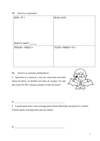 15.   Resolve as operações:

  8745 : 27 =                                     65,43 x 6,8 =




  Qual é o resto? ______

  7834,56 – 4353,2 =                              73,572 + 6584,5 + 8 =




16.   Resolve as situações problemáticas:
 Aproxima-se o carnaval e, este ano, uma turma com duas
dúzias de alunos vai desfilar com fatos de vampiro. Se cada
fato custar 21,75 €. Quanto custarão os fatos da turma?




R: ______________________________________________
 A quarta parte desse valor será paga pela Câmara Municipal, que promove o desfile.
Calcula quanto será pago pelos pais dos alunos.




R: ______________________________________________


                                                                                       5
 