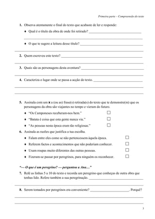 Primeira parte – Compreensão do texto


  1. Observa atentamente o final do texto que acabaste de ler e responde:
         Qual é o título da obra de onde foi retirado? _______________________________
     ______________________________________________________________________
         O que te sugere a leitura desse título? _____________________________________
____________________________________________________________________________
  2. Quem escreveu este texto? ________________________________________________
____________________________________________________________________________
  3. Quais são as personagens desta aventura? _____________________________________
____________________________________________________________________________
  4. Caracteriza o lugar onde se passa a acção do texto. _____________________________
____________________________________________________________________________
____________________________________________________________________________


  5. Assinala com um x a (ou as) frase(s) retirada(s) do texto que te demonstre(m) que os
     personagens da obra são viajantes no tempo e vieram do futuro.
         ―Os Camponeses receberam-nos bem.‖
         ―Batata é coisa que esta gente nunca viu.‖
         ―As pessoas nesta época eram tão religiosas.‖
  6. Assinala as razões que justifica a tua escolha.
         Falam entre eles como se não pertencessem àquela época.
         Referem factos e acontecimentos que não poderiam conhecer.
         Usam roupas muito diferentes das outras pessoas.
         Fizeram-se passar por peregrinos, para ninguém os reconhecer.


  “— O que é um peregrino? — perguntou a Ana…”
  7. Relê as linhas 5 a 10 do texto e recorda um peregrino que conheças de outra obra que
     tenhas lido. Refere também a sua peregrinação. ________________________________
____________________________________________________________________________
  8. Serem tomados por peregrinos era conveniente? _______________________. Porquê?
____________________________________________________________________________
____________________________________________________________________________
                                                                                                3
 