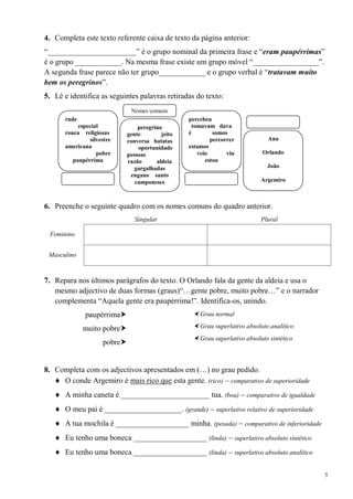 4. Completa este texto referente caixa de texto da página anterior:
―_______________________‖ é o grupo nominal da primeira frase e ―eram paupérrimas‖
é o grupo ____________. Na mesma frase existe um grupo móvel ―_________________‖.
A segunda frase parece não ter grupo____________ e o grupo verbal é ―tratavam muito
bem os peregrinos‖.
5. Lê e identifica as seguintes palavras retiradas do texto:
                               Nomes comuns
       rude                                        percebeu
            especial              peregrino         tomavam dava
       rouca religiosas       gente        jeito   é        somos
                silvestre     conversa batatas             percorrer           Ana
       americana                  oportunidade     estamos
                   pobre      pessoas                 veio       viu         Orlando
          paupérrima          razão      aldeia          estou
                                 gargalhadas                                   João
                               engano santo
                                 camponeses                                  Argemiro



6. Preenche o seguinte quadro com os nomes comuns do quadro anterior.
                                 Singular                                    Plural

 Feminino


 Masculino


7. Repara nos últimos parágrafos do texto. O Orlando fala da gente da aldeia e usa o
   mesmo adjectivo de duas formas (graus)―…gente pobre, muito pobre…‖ e o narrador
   complementa ―Aquela gente era paupérrima!‖. Identifica-os, unindo.
              paupérrima                            Grau normal

              muito pobre                           Grau superlativo absoluto analítico
                                                     Grau superlativo absoluto sintético
                     pobre


8. Completa com os adjectivos apresentados em (…) no grau pedido.
     O conde Argemiro é mais rico que esta gente. (rico) – comparativo de superioridade
       A minha caneta é _______________________ tua. (boa) – comparativo de igualdade
       O meu pai é ____________________. (grande) – superlativo relativo de superioridade
       A tua mochila é ___________________ minha. (pesada) – comparativo de inferioridade
       Eu tenho uma boneca ___________________ (linda) – superlativo absoluto sintético
       Eu tenho uma boneca ___________________ (linda) – superlativo absoluto analítico

                                                                                            5
 