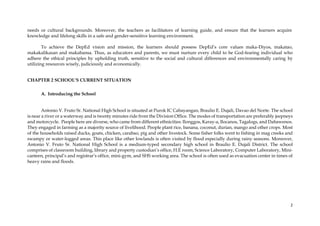 2
needs or cultural backgrounds. Moreover, the teachers as facilitators of learning guide, and ensure that the learners acquire
knowledge and lifelong skills in a safe and gender-sensitive learning environment.
To achieve the DepEd vision and mission, the learners should possess DepEd’s core values maka-Diyos, makatao,
makakalikasan and makabansa. Thus, as educators and parents, we must nurture every child to be God-fearing individual who
adhere the ethical principles by upholding truth, sensitive to the social and cultural differences and environmentally caring by
utilizing resources wisely, judiciously and economically.
CHAPTER 2 SCHOOL’S CURRENT SITUATION
A. Introducing the School
Antonio V. Fruto Sr. National High School is situated at Purok IC Cabayangan, Braulio E. Dujali, Davao del Norte. The school
is near a river or a waterway and is twenty minutes ride from the Division Office. The modes of transportation are preferably jeepneys
and motorcycle. People here are diverse, who came from different ethnicities: Ilonggos, Karay-a, Ilocanos, Tagalogs, and Dabawenos.
They engaged in farming as a majority source of livelihood. People plant rice, banana, coconut, durian, mango and other crops. Most
of the households raised ducks, goats, chicken, carabao, pig and other livestock. Some fisher folks went to fishing in mag creeks and
swampy or water-logged areas. This place like other lowlands is often visited by flood especially during rainy seasons. Moreover,
Antonio V. Fruto Sr. National High School is a medium-typed secondary high school in Braulio E. Dujali District. The school
comprises of classroom building, library and property custodian’s office, H.E room, Science Laboratory, Computer Laboratory, Mini-
canteen, principal’s and registrar’s office, mini-gym, and SHS working area. The school is often used as evacuation center in times of
heavy rains and floods.
 