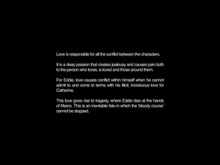 Love is responsible for all the conflict between the characters.

It is a deep passion that creates jealousy and causes pain both
to the person who loves, is loved and those around them.

For Eddie, love causes conflict within himself when he cannot
admit to and come to terms with his illicit, incestuous love for
Catherine.

This love gives rise to tragedy, where Eddie dies at the hands
of Marco. This is an inevitable fate in which the ʻbloody courseʼ
cannot be stopped.
 