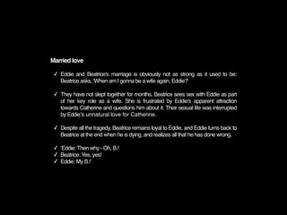 Married love

 ✓ Eddie and Beatrice's marriage is obviously not as strong as it used to be:
   Beatrice asks, 'When am I gonna be a wife again, Eddie?'

 ✓ They have not slept together for months. Beatrice sees sex with Eddie as part
   of her key role as a wife. She is frustrated by Eddie's apparent attraction
   towards Catherine and questions him about it. Their sexual life was interrupted
   by Eddieʼs unnatural love for Catherine.

 ✓ Despite all the tragedy, Beatrice remains loyal to Eddie, and Eddie turns back to
   Beatrice at the end when he is dying, and realizes all that he has done wrong.

 ✓ ʻEddie: Then why - Oh, B.!
 ✓ Beatrice: Yes, yes!
 ✓ Eddie: My B.!ʼ
 
