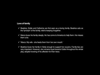 Love of family

 ✓ Beatrice, Eddie and Catherine are first seen as a loving family. Beatrice acts as
   the ʻlynchpinʼ of the family, vital to keeping it together.

 ✓ Marco loves his family deeply. He has come to America to help them. He misses
   them a lot.

 ✓ 'Marco: My wife - she feeds them from her own mouth.'

 ✓ Beatrice loves her family in Sicily enough to support her cousins. Family ties are
   very important. However, she remains loyal towards Eddie throughout the whole
   play, despite knowing of his affection for their niece.
 