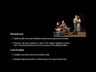 Romantic love

 ✓ Catherine falls in love with Rodolpho and their love is genuine and sincere.

 ✓ However, their love continues in spite of the tragedy happening around
   them. This shows that the love is true and natural, and is difficult to affect.

Love of a place

 ✓ Rodolpho and Marco love their homeland, Sicily.

 ✓ Rodolpho also loves America. Catherine says, 'he's crazy for New York.'
 