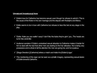 Unnatural (incestuous) love

 ✓ Eddie's love for Catherine has become sexual, even though he refuses to admit it. This is
   the cause of the friction in his own marriage and the dispute with Rodolpho and Marco.

 ✓ Eddie seems to be in love with Catherine but refuses to face this fact at any stage in the
   play.



 ✓ 'Eddie: Katie you are walkin' wavy! I don't like the looks they're givin' you...The heads are
   turnin' like windmills.'

 ✓ Audience wonders if Eddie's unresolved sexual attraction to Catherine makes it harder for
   him to deal with the fact that other men are starting to find her attractive. He is being very
   possessive and is afraid of all the attention the men are giving her, and he is jealous.

 ✓ ʻ[Stage Direction:] [Catherine] strikes a match and holds it to [Eddieʼs] cigar.ʼ

 ✓ This mentioning of the cigar can be seen as a phallic imagery, representing sexual desire
   of Eddie towards Catherine.
 