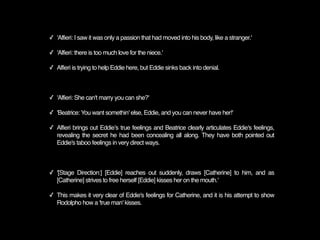 ✓ 'Alfieri: I saw it was only a passion that had moved into his body, like a stranger.'

✓ 'Alfieri: there is too much love for the niece.'

✓ Alfieri is trying to help Eddie here, but Eddie sinks back into denial.



✓ 'Alfieri: She can't marry you can she?'

✓ 'Beatrice: You want somethin' else, Eddie, and you can never have her!'

✓ Alfieri brings out Eddieʼs true feelings and Beatrice clearly articulates Eddie's feelings,
  revealing the secret he had been concealing all along. They have both pointed out
  Eddie's taboo feelings in very direct ways.



✓ '[Stage Direction:] [Eddie] reaches out suddenly, draws [Catherine] to him, and as
  [Catherine] strives to free herself [Eddie] kisses her on the mouth.'

✓ This makes it very clear of Eddie's feelings for Catherine, and it is his attempt to show
  Rodolpho how a 'true man' kisses.
 