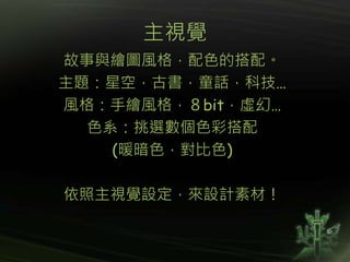 主視覺
故事與繪圖風格，配色的搭配。
主題：星空，古書，童話，科技…
風格：手繪風格，８bit，虛幻…
色系：挑選數個色彩搭配
(暖暗色，對比色)
依照主視覺設定，來設計素材！
 