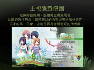 主視覺宣傳圖
遊戲的宣傳圖，整體得主視覺展現。
此圖的製作包含了這款作品的內容與美術風格走向。
玩家的第一印象，決定是否有意願遊玩的代表圖。
 