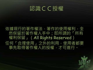 認識ＣＣ授權
依據現行的著作權法，著作的使用權利，全
然保留於著作權人手中；即所謂的「所有
權利保留」（All Rights Reserved）
任何「合理使用」之外的利用，使用者都要
事先取得著作權人的授權，才可進行。
 