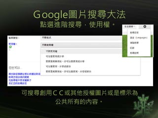Ｇoogle圖片搜尋大法
點選進階搜尋，使用權。
可搜尋創用ＣＣ或其他授權圖片或是標示為
公共所有的內容。
 