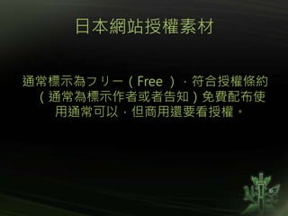 日本網站授權素材
通常標示為フリー（Free ），符合授權條約
（通常為標示作者或者告知）免費配布使
用通常可以，但商用還要看授權。
 