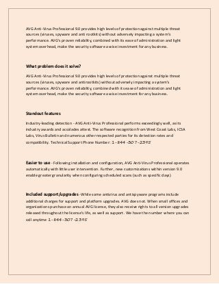 AVG Anti-Virus Professional 9.0 provides high levels of protection against multiple threat
sources (viruses, spyware and anti rootkits) without adversely impacting a system's
performance. AVG's proven reliability, combined with its ease of administration and light
system overhead, make the security software a wise investment for any business.
What problem does it solve?
AVG Anti-Virus Professional 9.0 provides high levels of protection against multiple threat
sources (viruses, spyware and antirootkits) without adversely impacting a system's
performance. AVG's proven reliability, combined with its ease of administration and light
system overhead, make the security software a wise investment for any business.
Standout features
Industry-leading detection - AVG Anti-Virus Professional performs exceedingly well, as its
industry awards and accolades attest. The software recognition from West Coast Labs, ICSA
Labs, Virus Bulletin and numerous other respected parties for its detection rates and
compatibility. Technical Support Phone Number: 1-844-307-2395
Easier to use - Following installation and configuration, AVG Anti-Virus Professional operates
automatically with little user intervention. Further, new customizations within version 9.0
enable greater granularity when configuring scheduled scans (such as specific days)
Included support/upgrades -While some antivirus and antispyware programs include
additional charges for support and platform upgrades. AVG does not. When small offices and
organizations purchase an annual AVG license, they also receive rights to all version upgrades
released throughout the license's life, as well as support. We have the number where you can
call anytime 1-844-307-2395
 