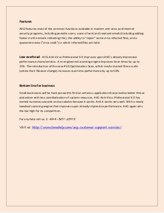 Features
AVG features most of the common functions available in modern anti-virus and Internet
security programs, including periodic scans, scans of sent and received emails (including adding
footers to the emails indicating this), the ability to "repair" some virus-infected files, and a
quarantine area ("virus vault") in which infected files are held.
Low overhead - AVG Anti-Virus Professional 9.0 improves upon AVG's already impressive
performance characteristics. A re-engineered scanning engine improves boot times by up to
15%. The introduction of the new AVG Optimization Scan, which marks trusted files as safe
(unless their filesizes change) increases scan time performance by up to 50%.
Bottom line for business
Small businesses will be hard pressed to find an antivirus application that provides better threat
protection with less cannibalization of system resources. AVG Anti-Virus Professional 9.0 has
earned numerous awards and accolades because it works. And it works very well. With a newly
tweaked scanning engine that improves upon already impressive performance, AVG again sets
the bar high for its competition.
For any help call us: 1-844-307-2395
Visit us: http://www.lemehelp.com/avg-customer-support-services/
 